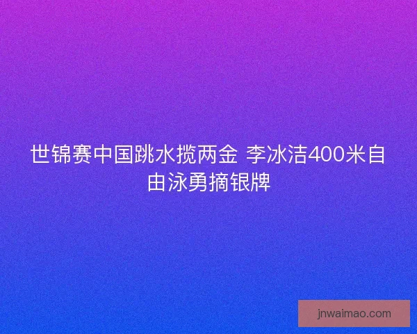 世锦赛中国跳水揽两金 李冰洁400米自由泳勇摘银牌