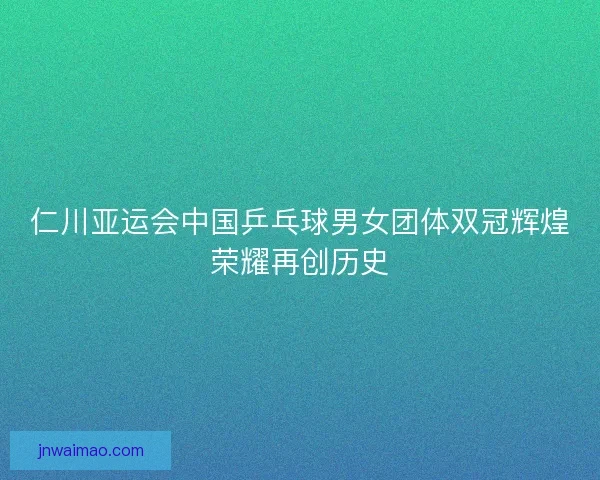 仁川亚运会中国乒乓球男女团体双冠辉煌荣耀再创历史