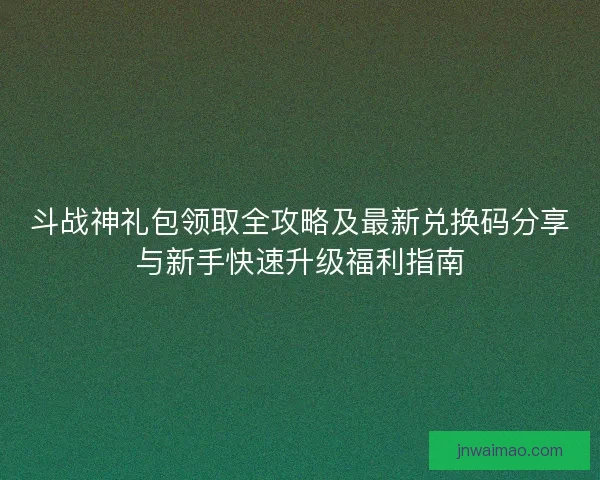 斗战神礼包领取全攻略及最新兑换码分享与新手快速升级福利指南