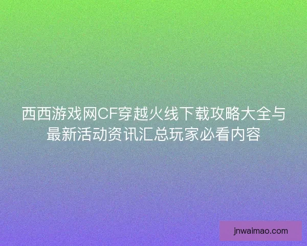 西西游戏网CF穿越火线下载攻略大全与最新活动资讯汇总玩家必看内容