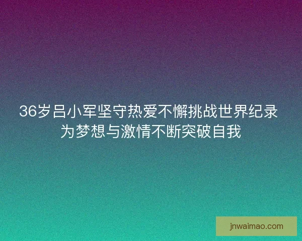 36岁吕小军坚守热爱不懈挑战世界纪录 为梦想与激情不断突破自我