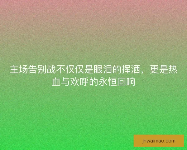主场告别战不仅仅是眼泪的挥洒，更是热血与欢呼的永恒回响