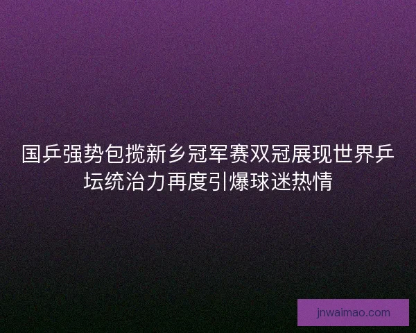 国乒强势包揽新乡冠军赛双冠展现世界乒坛统治力再度引爆球迷热情
