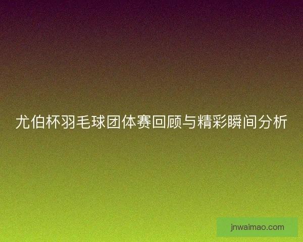 尤伯杯羽毛球团体赛回顾与精彩瞬间分析
