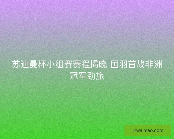 苏迪曼杯小组赛赛程揭晓 国羽首战非洲冠军劲旅