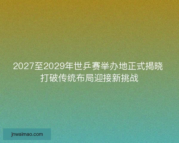 2027至2029年世乒赛举办地正式揭晓 打破传统布局迎接新挑战