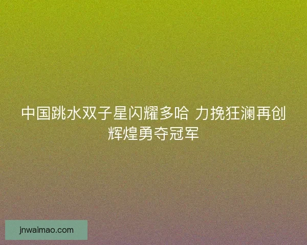 中国跳水双子星闪耀多哈 力挽狂澜再创辉煌勇夺冠军
