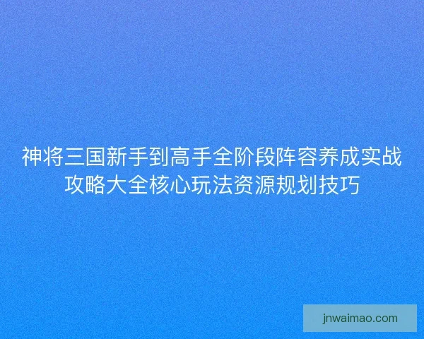 神将三国新手到高手全阶段阵容养成实战攻略大全核心玩法资源规划技巧