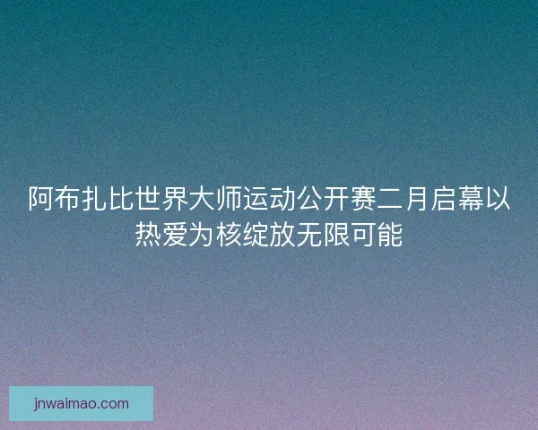 阿布扎比世界大师运动公开赛二月启幕以热爱为核绽放无限可能
