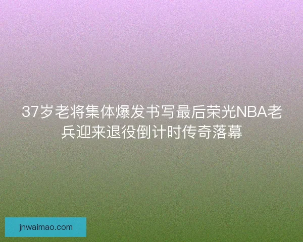 37岁老将集体爆发书写最后荣光NBA老兵迎来退役倒计时传奇落幕