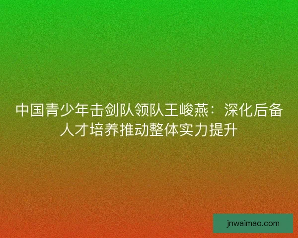 中国青少年击剑队领队王峻燕：深化后备人才培养推动整体实力提升