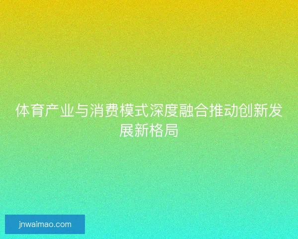 体育产业与消费模式深度融合推动创新发展新格局