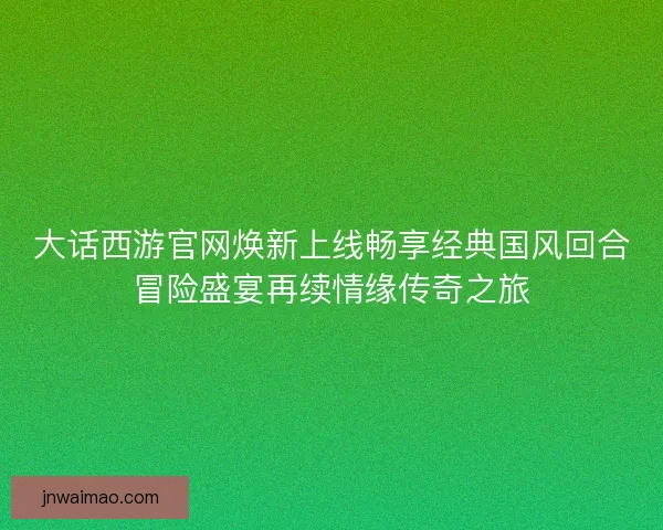 大话西游官网焕新上线畅享经典国风回合冒险盛宴再续情缘传奇之旅