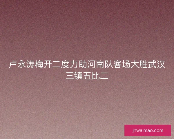 卢永涛梅开二度力助河南队客场大胜武汉三镇五比二 卢永涛梅开二度力助河南队客场大胜武汉三镇五比二