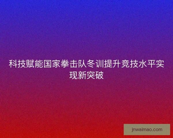 科技赋能国家拳击队冬训提升竞技水平实现新突破