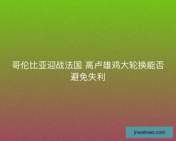 哥伦比亚迎战法国 高卢雄鸡大轮换能否避免失利 哥伦比亚迎战法国 高卢雄鸡大轮换能否避免失利