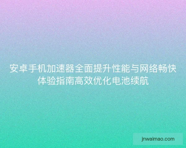 安卓手机加速器全面提升性能与网络畅快体验指南高效优化电池续航