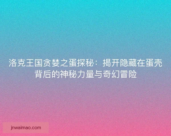洛克王国贪婪之蛋探秘：揭开隐藏在蛋壳背后的神秘力量与奇幻冒险