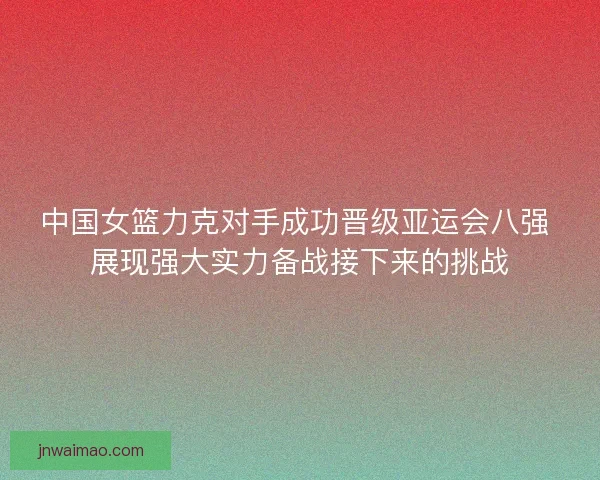 中国女篮力克对手成功晋级亚运会八强 展现强大实力备战接下来的挑战