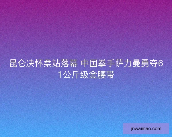 昆仑决怀柔站落幕 中国拳手萨力曼勇夺61公斤级金腰带