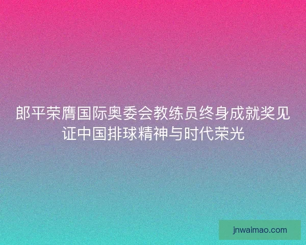 郎平荣膺国际奥委会教练员终身成就奖见证中国排球精神与时代荣光