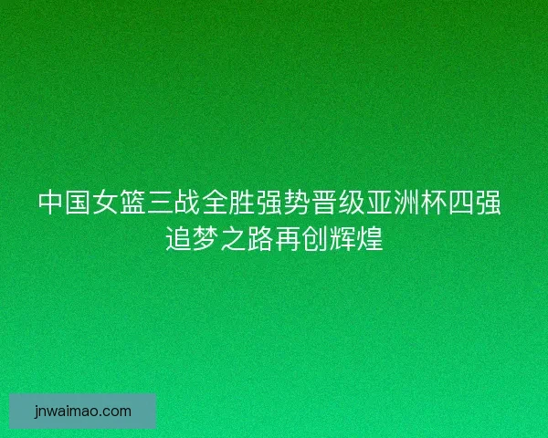 中国女篮三战全胜强势晋级亚洲杯四强 追梦之路再创辉煌