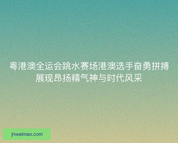 粤港澳全运会跳水赛场港澳选手奋勇拼搏展现昂扬精气神与时代风采