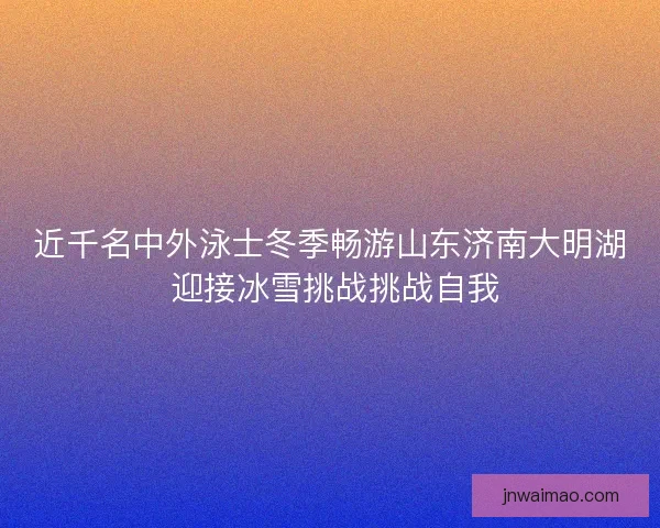 近千名中外泳士冬季畅游山东济南大明湖 迎接冰雪挑战挑战自我