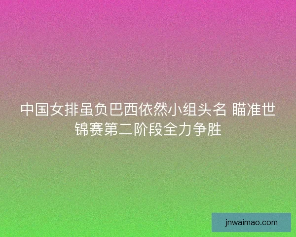 中国女排虽负巴西依然小组头名 瞄准世锦赛第二阶段全力争胜