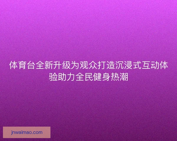 体育台全新升级为观众打造沉浸式互动体验助力全民健身热潮