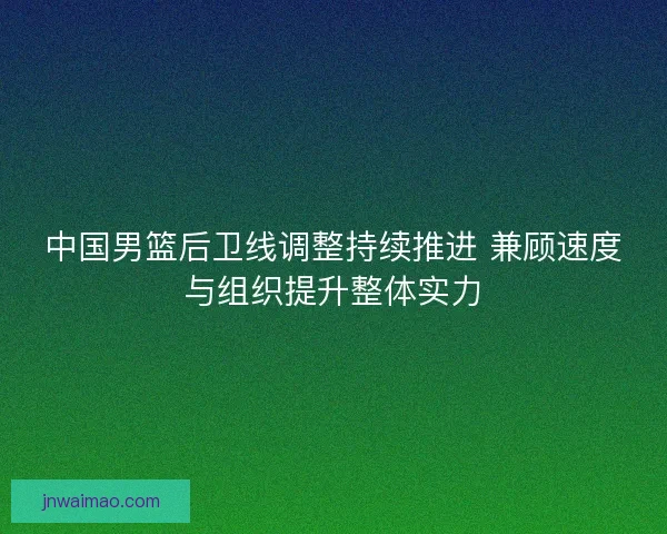中国男篮后卫线调整持续推进 兼顾速度与组织提升整体实力