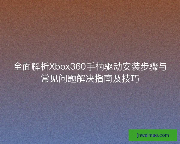 全面解析Xbox360手柄驱动安装步骤与常见问题解决指南及技巧