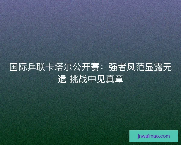 国际乒联卡塔尔公开赛：强者风范显露无遗 挑战中见真章