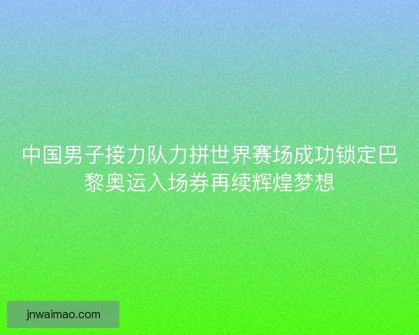 中国男子接力队力拼世界赛场成功锁定巴黎奥运入场券再续辉煌梦想