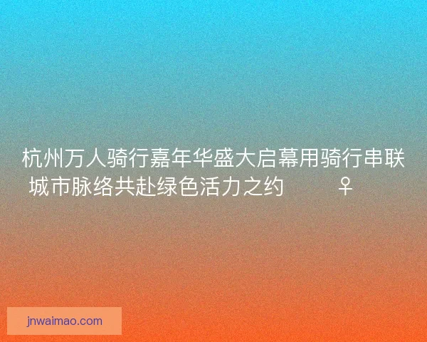 杭州万人骑行嘉年华盛大启幕用骑行串联城市脉络共赴绿色活力之约 🚴‍♀️🌿